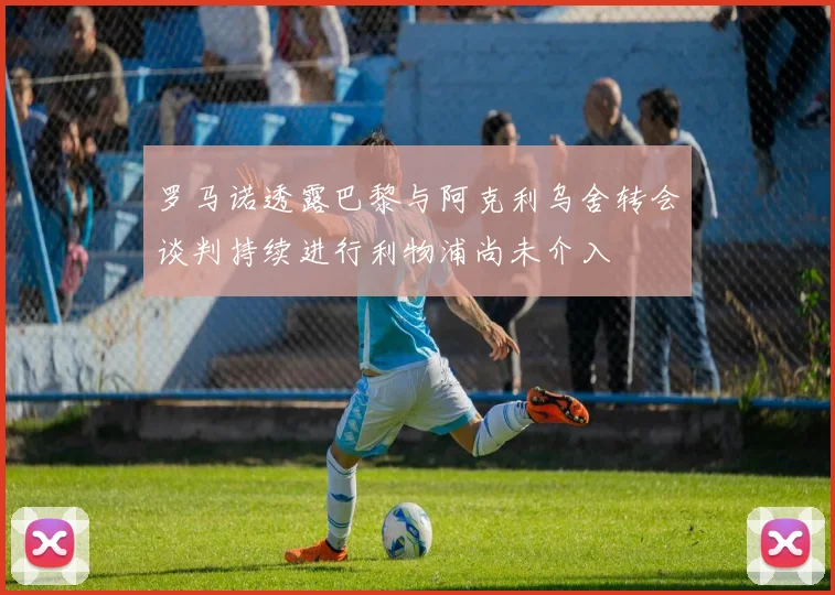 罗马诺透露巴黎与阿克利乌舍转会谈判持续进行利物浦尚未介入