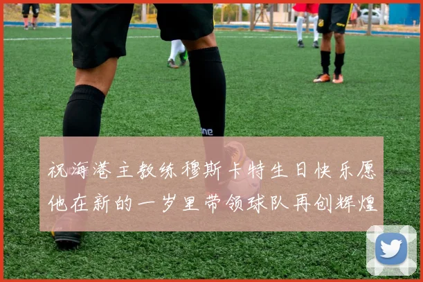 祝海港主教练穆斯卡特生日快乐愿他在新的一岁里带领球队再创辉煌