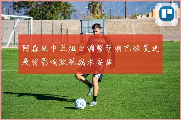 阿森纳中卫组合调整萨利巴恢复进展将影响欧冠战术安排