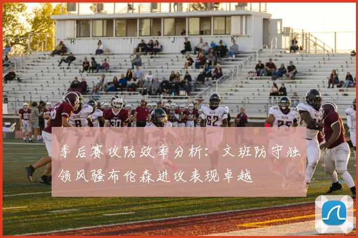 季后赛攻防效率分析：文班防守独领风骚布伦森进攻表现卓越