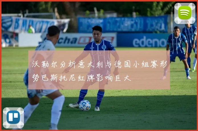 沃勒尔分析意大利与德国小组赛形势巴斯托尼红牌影响巨大