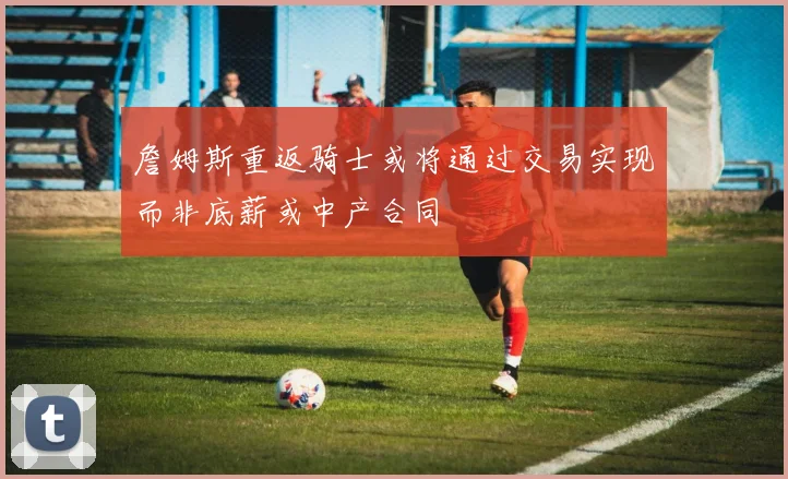詹姆斯重返骑士或将通过交易实现而非底薪或中产合同