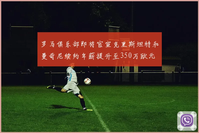 罗马俱乐部即将官宣克里斯坦特和曼奇尼续约年薪提升至350万欧元