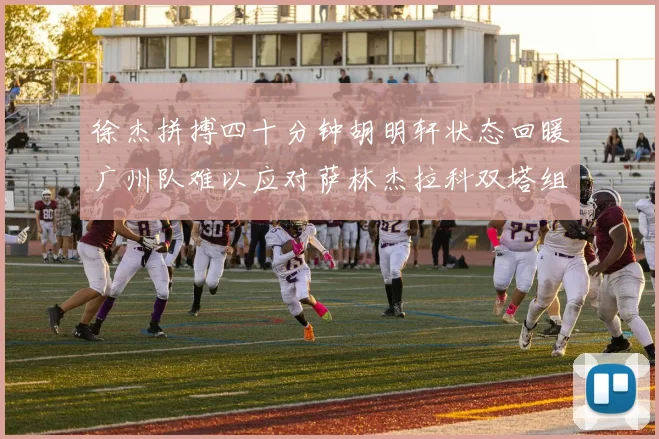 徐杰拼搏四十分钟胡明轩状态回暖广州队难以应对萨林杰拉科双塔组合