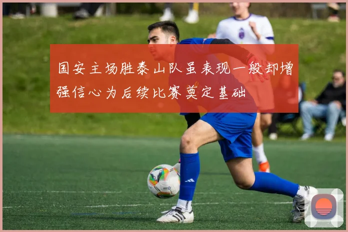 国安主场胜泰山队虽表现一般却增强信心为后续比赛奠定基础