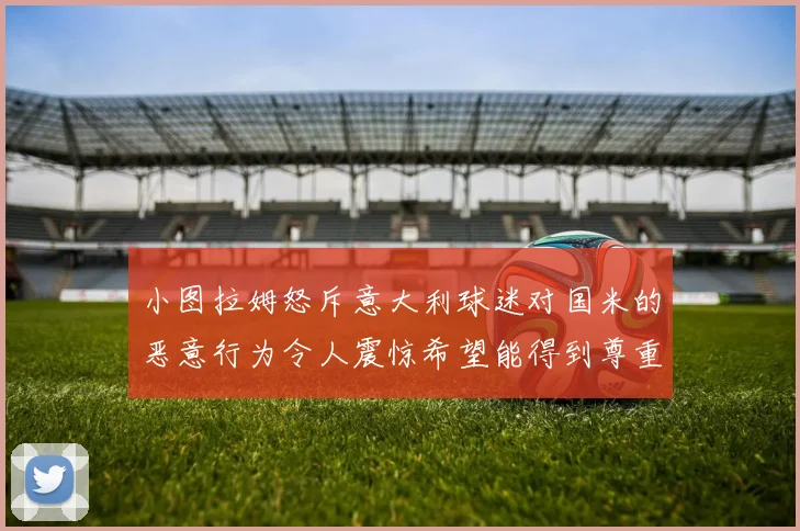 小图拉姆怒斥意大利球迷对国米的恶意行为令人震惊希望能得到尊重与支持