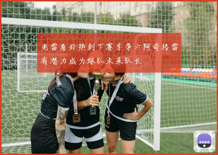 老雷看好热刺下赛季争六阿奇格雷有潜力成为球队未来队长